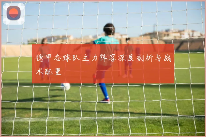 德甲各球队主力阵容深度剖析与战术配置