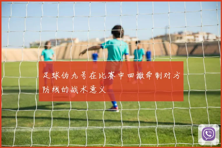 足球伪九号在比赛中回撤牵制对方防线的战术意义